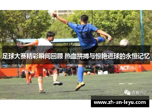 足球大赛精彩瞬间回顾 热血拼搏与惊艳进球的永恒记忆 足球大赛精彩瞬间回顾 热血拼搏与惊艳进球的永恒记忆