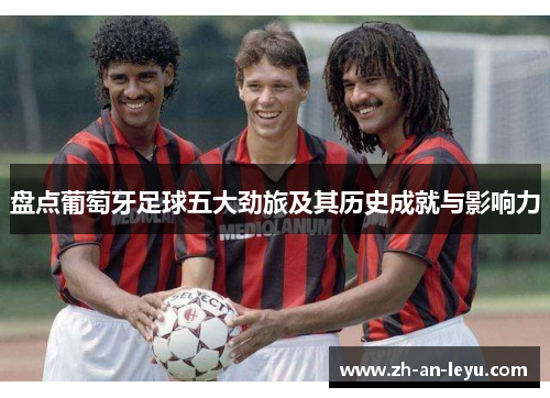 盘点葡萄牙足球五大劲旅及其历史成就与影响力