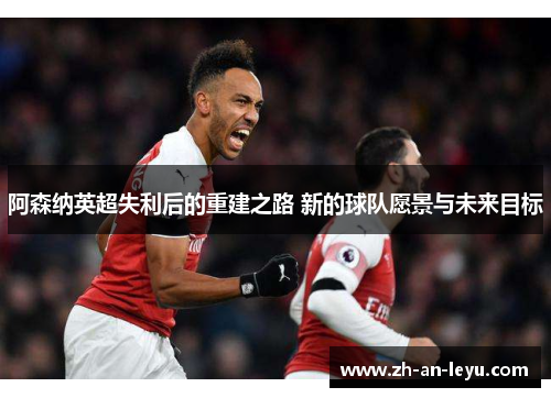 阿森纳英超失利后的重建之路 新的球队愿景与未来目标 阿森纳英超失利后的重建之路 新的球队愿景与未来目标