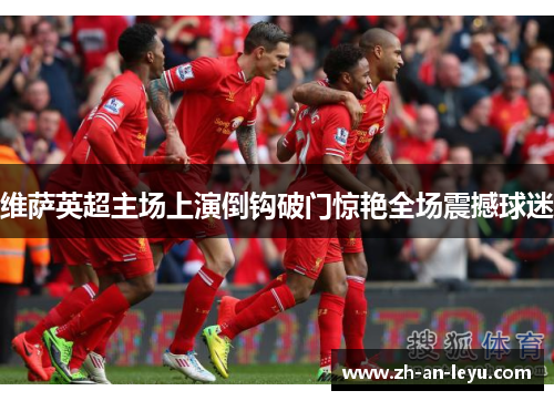 维萨英超主场上演倒钩破门惊艳全场震撼球迷 维萨英超主场上演倒钩破门惊艳全场震撼球迷